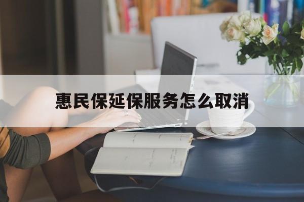 昭通最新惠民保延保服务怎么取消方法分析(最方便真实的昭通惠民保延保服务怎么取消申请方法)